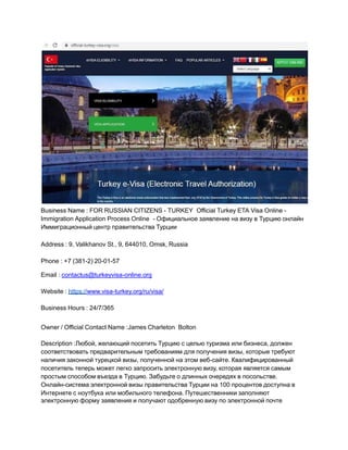 Business Name : FOR RUSSIAN CITIZENS - TURKEY Official Turkey ETA Visa Online -
Immigration Application Process Online - Официальное заявление на визу в Турцию онлайн
Иммиграционный центр правительства Турции
Address : 9, Valikhanov St., 9, 644010, Omsk, Russia
Phone : +7 (381-2) 20-01-57
Email : contactus@turkeyvisa-online.org
Website : https://www.visa-turkey.org/ru/visa/
Business Hours : 24/7/365
Owner / Official Contact Name :James Charleton Bolton
Description :Любой, желающий посетить Турцию с целью туризма или бизнеса, должен
соответствовать предварительным требованиям для получения визы, которые требуют
наличия законной турецкой визы, полученной на этом веб-сайте. Квалифицированный
посетитель теперь может легко запросить электронную визу, которая является самым
простым способом въезда в Турцию. Забудьте о длинных очередях в посольстве.
Онлайн-система электронной визы правительства Турции на 100 процентов доступна в
Интернете с ноутбука или мобильного телефона. Путешественники заполняют
электронную форму заявления и получают одобренную визу по электронной почте
 