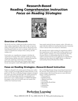 Research-Based
           Reading Comprehension Instruction
              Focus on Reading Strategies




Overview of Research
The last 25 years have yielded most of what researchers know         Some people intuitively become strategic readers. All readers, no
about reading comprehension. Most of the results are based on        matter what their skill levels, benefit greatly from direct instruction
studies of how good readers interact with text. Researchers have     in how to interact with a text and process information.
found that good readers are active or strategic readers who use a
variety of comprehension strategies before, during, and after        The rationale for the explicit teaching of comprehension skills is
reading a text.                                                      that comprehension can be improved by teaching students to use
                                                                     specific cognitive strategies or to reason strategically when they
Good readers use comprehension strategies to facilitate the          encounter barriers to understanding what they are reading…
construction of meaning. These strategies include previewing,        explicit or formal instruction in the application of comprehension
self-questioning, making connections, visualizing, knowing how       strategies has been shown to be highly effective in enhancing
words work, monitoring, summarizing, and evaluating.                 understanding (National Reading Panel, 2002).
Researchers believe that using such strategies helps students
become metacognitive readers (McLaughlin & Allen, 2002).


Focus on Reading Strategies—Research-Based Instruction
Students on all grade levels need to practice being active readers   Focus on Reading Strategies brings research-based instruction to
as they encounter increasingly difficult reading materials on each   the classroom. The program focuses on directly teaching active
grade level. The Focus on Reading Strategies program is designed     reading strategies that research has proven to most effectively
for a grade span of three through eight. The reading and interest    improve reading comprehension.
levels of each Student Book match the intended grade level.            • Previewing Text
Instruction in active reading strategies is scaffolded throughout      • Self-Questioning
the program so that each level builds upon and expands what            • Making Connections
students have learned previously.                                      • Visualizing
                                                                       • Knowing How Words Work
                                                                       • Monitoring
                                                                       • Summarizing
                                                                       • Evaluating




                   Phone: (800) 831-4190 | Fax: (800) 543-2745 | Web: perfectionlearning.com
 