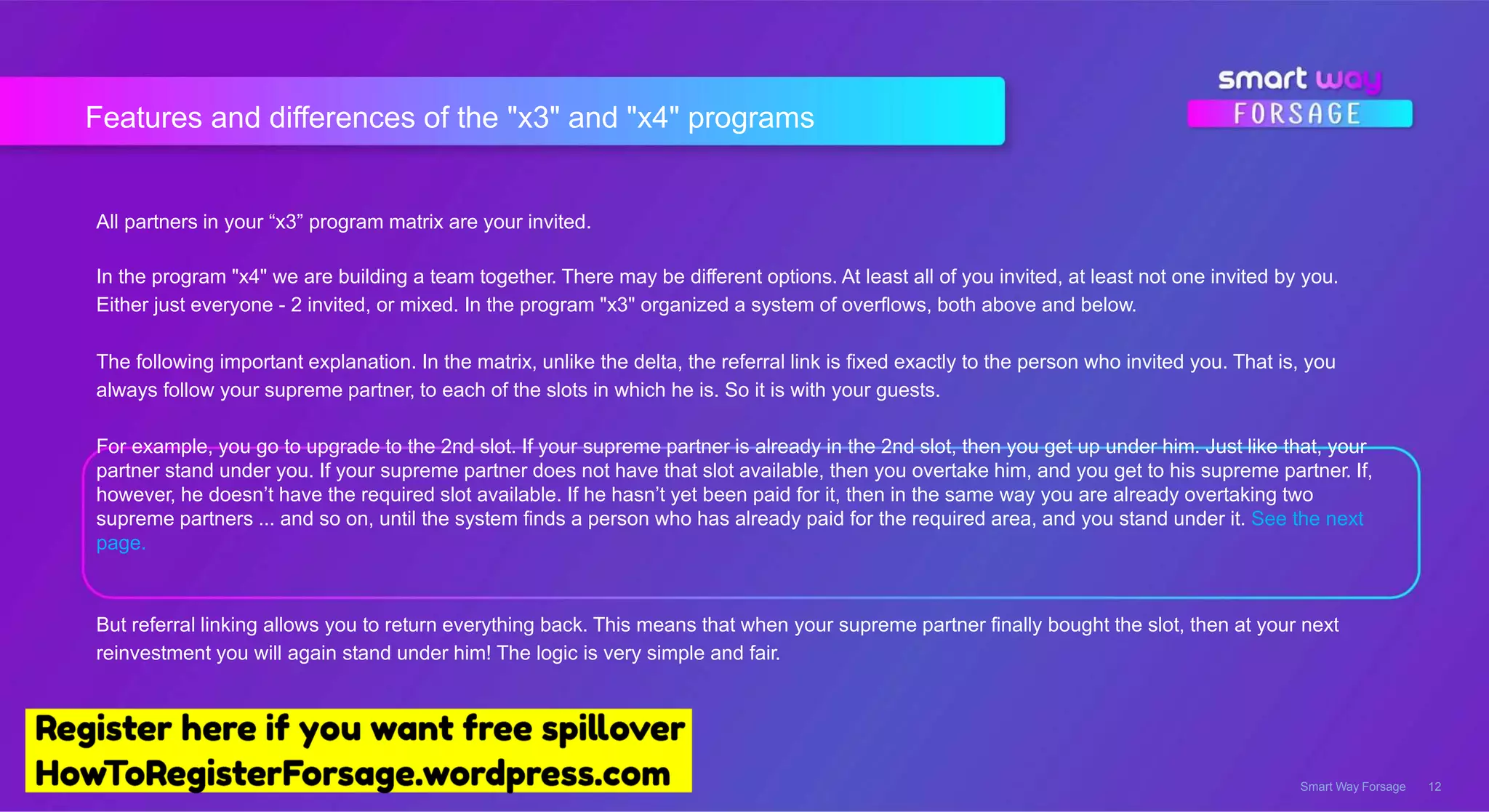 Features and differences of the "x3" and "x4" programs
Smart Way Forsage 12
All partners in your “x3” program matrix are your invited.
In the program "x4" we are building a team together. There may be different options. At least all of you invited, at least not one invited by you.
Either just everyone - 2 invited, or mixed. In the program "x3" organized a system of overflows, both above and below.
The following important explanation. In the matrix, unlike the delta, the referral link is fixed exactly to the person who invited you. That is, you
always follow your supreme partner, to each of the slots in which he is. So it is with your guests.
For example, you go to upgrade to the 2nd slot. If your supreme partner is already in the 2nd slot, then you get up under him. Just like that, your
partner stand under you. If your supreme partner does not have that slot available, then you overtake him, and you get to his supreme partner. If,
however, he doesn’t have the required slot available. If he hasn’t yet been paid for it, then in the same way you are already overtaking two
supreme partners ... and so on, until the system finds a person who has already paid for the required area, and you stand under it. See the next
page.
But referral linking allows you to return everything back. This means that when your supreme partner finally bought the slot, then at your next
reinvestment you will again stand under him! The logic is very simple and fair.
 