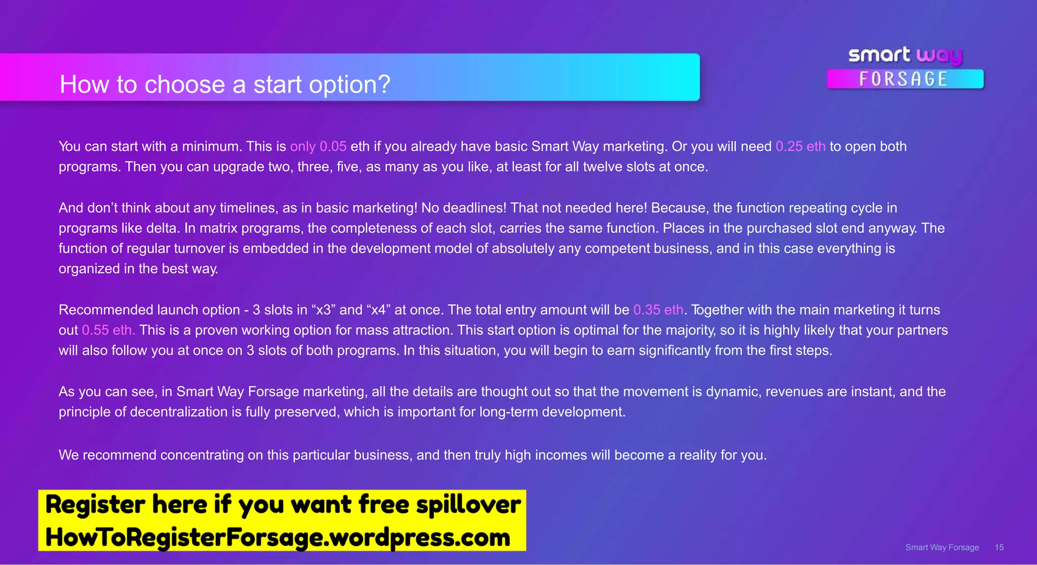 How to choose a start option?
Smart Way Forsage 15
You can start with a minimum. This is only 0.05 eth if you already have basic Smart Way marketing. Or you will need 0.25 eth to open both
programs. Then you can upgrade two, three, five, as many as you like, at least for all twelve slots at once.
And don’t think about any timelines, as in basic marketing! No deadlines! That not needed here! Because, the function repeating cycle in
programs like delta. In matrix programs, the completeness of each slot, carries the same function. Places in the purchased slot end anyway. The
function of regular turnover is embedded in the development model of absolutely any competent business, and in this case everything is
organized in the best way.
Recommended launch option - 3 slots in “x3” and “x4” at once. The total entry amount will be 0.35 eth. Together with the main marketing it turns
out 0.55 eth. This is a proven working option for mass attraction. This start option is optimal for the majority, so it is highly likely that your partners
will also follow you at once on 3 slots of both programs. In this situation, you will begin to earn significantly from the first steps.
As you can see, in Smart Way Forsage marketing, all the details are thought out so that the movement is dynamic, revenues are instant, and the
principle of decentralization is fully preserved, which is important for long-term development.
We recommend concentrating on this particular business, and then truly high incomes will become a reality for you.
 