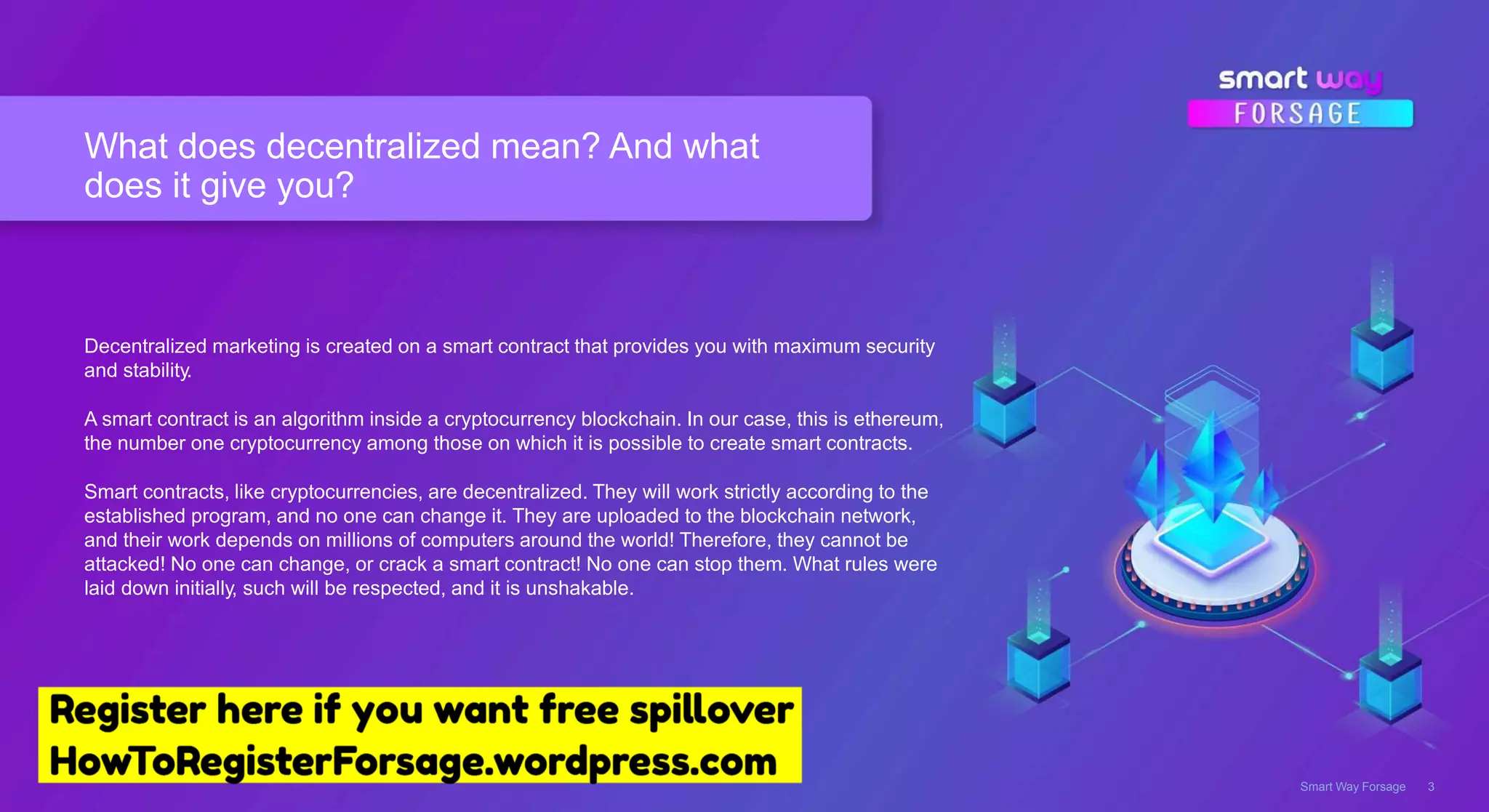 What does decentralized mean? And what
does it give you?
Smart Way Forsage 3
Decentralized marketing is created on a smart contract that provides you with maximum security
and stability.
A smart contract is an algorithm inside a cryptocurrency blockchain. In our case, this is ethereum,
the number one cryptocurrency among those on which it is possible to create smart contracts.
Smart contracts, like cryptocurrencies, are decentralized. They will work strictly according to the
established program, and no one can change it. They are uploaded to the blockchain network,
and their work depends on millions of computers around the world! Therefore, they cannot be
attacked! No one can change, or crack a smart contract! No one can stop them. What rules were
laid down initially, such will be respected, and it is unshakable.
 