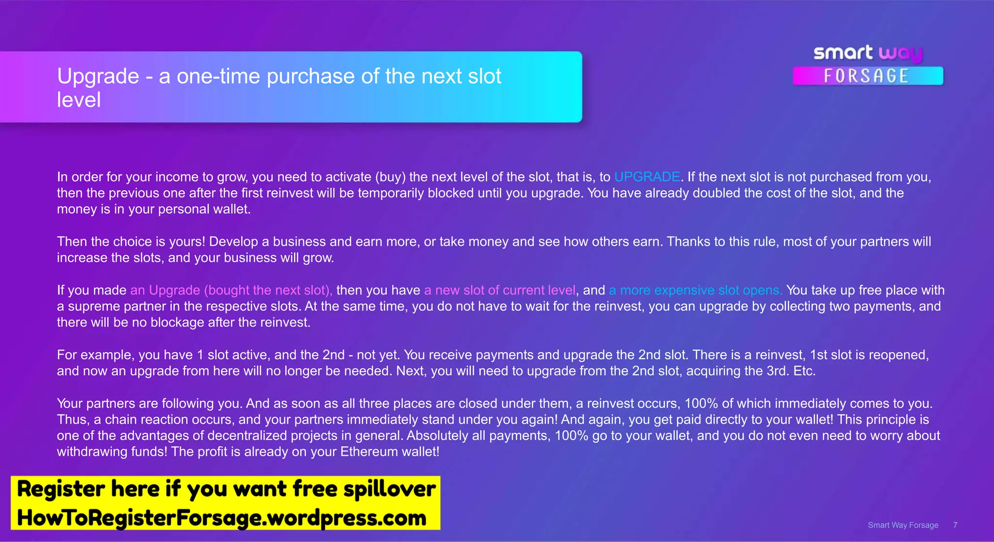 Upgrade - a one-time purchase of the next slot
level
Smart Way Forsage 7
In order for your income to grow, you need to activate (buy) the next level of the slot, that is, to UPGRADE. If the next slot is not purchased from you,
then the previous one after the first reinvest will be temporarily blocked until you upgrade. You have already doubled the cost of the slot, and the
money is in your personal wallet.
Then the choice is yours! Develop a business and earn more, or take money and see how others earn. Thanks to this rule, most of your partners will
increase the slots, and your business will grow.
If you made an Upgrade (bought the next slot), then you have a new slot of current level, and a more expensive slot opens. You take up free place with
a supreme partner in the respective slots. At the same time, you do not have to wait for the reinvest, you can upgrade by collecting two payments, and
there will be no blockage after the reinvest.
For example, you have 1 slot active, and the 2nd - not yet. You receive payments and upgrade the 2nd slot. There is a reinvest, 1st slot is reopened,
and now an upgrade from here will no longer be needed. Next, you will need to upgrade from the 2nd slot, acquiring the 3rd. Etc.
Your partners are following you. And as soon as all three places are closed under them, a reinvest occurs, 100% of which immediately comes to you.
Thus, a chain reaction occurs, and your partners immediately stand under you again! And again, you get paid directly to your wallet! This principle is
one of the advantages of decentralized projects in general. Absolutely all payments, 100% go to your wallet, and you do not even need to worry about
withdrawing funds! The profit is already on your Ethereum wallet!
 