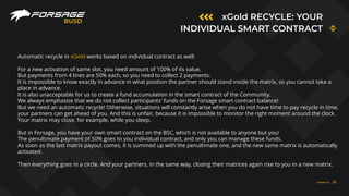 xGold RECYCLE: YOUR
INDIVIDUAL SMART CONTRACT
BUSD
Automatic recycle in xGold works based on individual contract as well:
For a new activation of same slot, you need amount of 100% of its value.
But payments from 4 lines are 50% each, so you need to collect 2 payments.
It is impossible to know exactly in advance in what position the partner should stand inside the matrix, so you cannot take a
place in advance.
It is also unacceptable for us to create a fund accumulation in the smart contract of the Community.
We always emphasize that we do not collect participants' funds on the Forsage smart contract balance!
But we need an automatic recycle! Otherwise, situations will constantly arise when you do not have time to pay recycle in time,
your partners can get ahead of you. And this is unfair, because it is impossible to monitor the right moment around the clock.
Your matrix may close, for example, while you sleep.
But in Forsage, you have your own smart contract on the BSC, which is not available to anyone but you!
The penultimate payment of 50% goes to you individual contract, and only you can manage these funds.
As soon as the last matrix payout comes, it is summed up with the penultimate one, and the new same matrix is automatically
activated.
Then everything goes in a circle. And your partners, in the same way, closing their matrices again rise to you in a new matrix.
FORSAGE.IO 20
 