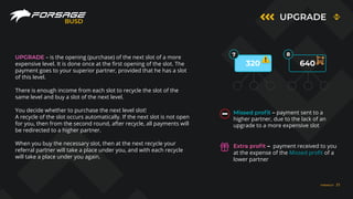 UPGRADE
BUSD
7 8
320 640
UPGRADE – is the opening (purchase) of the next slot of a more
expensive level. It is done once at the first opening of the slot. The
payment goes to your superior partner, provided that he has a slot
of this level.
There is enough income from each slot to recycle the slot of the
same level and buy a slot of the next level.
You decide whether to purchase the next level slot!
A recycle of the slot occurs automatically. If the next slot is not open
for you, then from the second round, after recycle, all payments will
be redirected to a higher partner.
When you buy the necessary slot, then at the next recycle your
referral partner will take a place under you, and with each recycle
will take a place under you again.
Missed proﬁt – payment sent to a
higher partner, due to the lack of an
upgrade to a more expensive slot
Extra proﬁt – payment received to you
at the expense of the Missed profit of a
lower partner
FORSAGE.IO 21
 