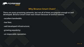 BUSD
FORSAGE.IO 28
Why Binance Smart Chain?
There are many promising networks, but not all of them are popular enough or well
developed. Binance Smart Chain was chosen because of several reasons:
- excellent bandwidth;
- low fees;
- well developed infrastructure;
- growing popularity;
- an impeccable reputation.
 