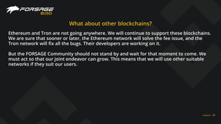 FORSAGE.IO 29
BUSD
What about other blockchains?
Ethereum and Tron are not going anywhere. We will continue to support these blockchains.
We are sure that sooner or later, the Ethereum network will solve the fee issue, and the
Tron network will ﬁx all the bugs. Their developers are working on it.
But the FORSAGE Community should not stand by and wait for that moment to come. We
must act so that our joint endeavor can grow. This means that we will use other suitable
networks if they suit our users.
 