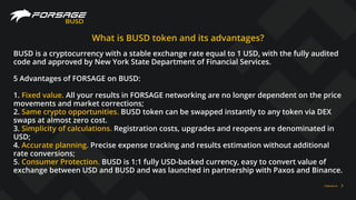 FORSAGE.IO 3
BUSD
What is BUSD token and its advantages?
BUSD is a cryptocurrency with a stable exchange rate equal to 1 USD, with the fully audited
code and approved by New York State Department of Financial Services.
5 Advantages of FORSAGE on BUSD:
1. Fixed value. All your results in FORSAGE networking are no longer dependent on the price
movements and market corrections;
2. Same crypto opportunities. BUSD token can be swapped instantly to any token via DEX
swaps at almost zero cost.
3. Simplicity of calculations. Registration costs, upgrades and reopens are denominated in
USD;
4. Accurate planning. Precise expense tracking and results estimation without additional
rate conversions;
5. Consumer Protection. BUSD is 1:1 fully USD-backed currency, easy to convert value of
exchange between USD and BUSD and was launched in partnership with Paxos and Binance.
 