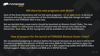 FORSAGE.IO 30
BUSD
Will there be new programs with BUSD?
Each of the three blockchains will run the same programs - x3, x4, and xGold. In terms of
structure and cost, the introduction of the third blockchain does not change our users’
experience and FORSAGE idea in any way.
But we decided that a new matrix should be launched on Binance Smart Chain. The new
matrix called xXx will become a kind of exclusive that will attract new users to the
blockchain. Over time, all the 4 programs will be available on all the blockchains.
How to prepare for the launch of FORSAGE Binance Smart Chain?
We recommend preparing in advance before the launch because we are sure it will be hot!
It's wise to prepare the amount of BUSD and some BNB for the fees needed to open the
right number of slots and make sure you set up a BSC-supporting wallet with BEP20 token
format support. Make sure BUSD and BNB are in BEP20 format.
 