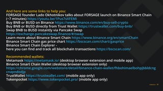 FORSAGE.IO 31
And here are some links to help you:
FORSAGE founder Lado Okhotnikov talks about FORSAGE launch on Binance Smart Chain
(~7 minutes) https://youtu.be/1Pus7sXFEMI
Buy BNB or BUSD on Binance https://www.binance.com/en/buy-sell-crypto
Buy BNB or BUSD directly from Trust Wallet https://trustwallet.com/buy-bnb/
Swap BNB to BUSD instantly via Pancake Swap
https://exchange.pancakeswap.ﬁnance/#/swap
Learn more about Binance Smart Chain https://www.binance.org/en/smartChain
Binance Smart Chain gas price chart https://bscscan.com/chart/gasprice
Binance Smart Chain Explorer -
here you can ﬁnd and track all blockchain transactions https://bscscan.com/
Recommended wallets:
Metamask https://metamask.io/ (desktop browser extension and mobile app)
Binance Smart Chain Wallet (desktop browser extension only)
https://chrome.google.com/webstore/detail/binance-chain-wallet/fhbohimaelbohpjbbldcng
cnapndodjp
TrustWallet https://trustwallet.com/ (mobile app only)
Tokenpocket https://www.tokenpocket.pro/ (mobile app only)
 