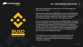 DECENTRALIZATION
BUSD
Blockchain Technology
BUSD
FORSAGE.IO 6
What does "decentralized" mean? What are the advantages and
what are the beneﬁts?
Decentralized marketing is created with an automated contract that
oﬀers you maximum security and sustainability. A smart contract is
an automatic execution algorithm. It exists within the Binance
Smart Chain blockchain , one of the TOP crypto currencies.
Smart contracts, like cryptocurrencies, are decentralized. They work
strictly according to the underlying program, without the possibility
of subsequently chan ging the deﬁned execution. The code that
contains all the logic of the contract expiration is on the blockchain
and all calculations are provided by millions of computers around
the world. This ensures that there is no risk of hacking into the
smart contract and stopping the project.
* The blockchain is an immutable record of transactions and
information, which is cryptographically protected from any
subsequent manipulation using thousands of independent
computers worldwide
 