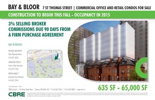CONSTRUCTION TO BEGIN THIS FALL - OCCUPANCY IN 2015
BAY & BLOOR 7 ST THOMAS STREET | COMMERCIAL OFFICE AND RETAIL CONDOS FOR SALE
635 SF - 65,000 SF
3% SELLING BROKER
COMMISSIONS DUE 90 DAYS FROM
A FIRM PURCHASE AGREEMENT
CALL TO DISCUSS
MICHAEL MOLYNEUX
Sales Representative
416 847 3250
JONATHAN PERETZ*
Senior Sales Associate
416 874 7263
BYRON AHMET**
Associate Vice President
416 815 2354
This disclaimer shall apply to CBRE Limited, Brokerage, and to all other divisions of the Corporation (“CBRE”). The information set out herein (the “Information”) has not been verified by CBRE, and CBRE does not represent, warrant or guarantee the accuracy, correctness and completeness of the Information. CBRE does not accept or assume any responsibility
or liability, direct or consequential, for the Information or the recipient’s reliance upon the Information. The recipient of the Information should take such steps as the recipient may deem necessary to verify the Information prior to placing any reliance upon the Information. The Information may change and any property described in the Information may
be withdrawn from the market at any time without notice or obligation to the recipient from CBRE.
CBRE Limited | 145 King Street West | Toronto, ON M5H 1J8 | T 416 362 2244 | F 416 362 8085 | www.cbre.ca
*Sales Representative **Broker
 