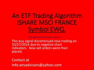 This algorithm is for sale or lease.
This buy signal discontinued new trading on
10/27/2014 due to negative chart
indicators. New sell orders were then
placed.
Contact at
Info.wtsadvisors@yahoo.com
 