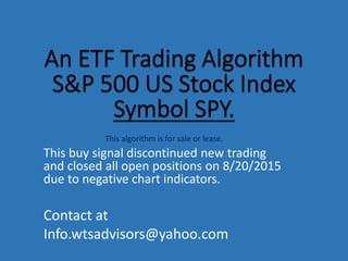 This algorithm is for sale or lease.
This buy signal discontinued new trading
and closed all open positions on 8/20/2015
due to negative chart indicators.
Contact at
Info.wtsadvisors@yahoo.com
 