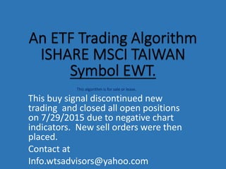 This algorithm is for sale or lease.
This buy signal discontinued new
trading and closed all open positions
on 7/29/2015 due to negative chart
indicators. New sell orders were then
placed.
Contact at
Info.wtsadvisors@yahoo.com
 