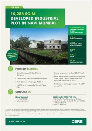 PROPERTY FEATURES
FOR SALE
10,288 SQ.M.
DEVELOPED INDUSTRIAL
PLOT IN NAVI MUMBAI
www.cbre.co.in
CONTACT US
NIRAJ KARALE
+91 7666 13 0001
niraj.karale@cbre.co.in
• Owned by reputed Indian Pharma
Company
• Direct Access from Thane-Belapur Highway
• Wide & Prominent frontage of 205 ft.
• 10,288 sq.m. rectangular Plot with Clear
Title
ACTIVITY PERMITTED
PHARMA/CHEMICAL
IT/ITES
ENGINEERING ETC.
26 Kms.
MUMBAI AIRPORT
15 Kms.
PROPOSED NAVI
MUMBAI AIRPORT
30 Kms.
JNPT
02 Kms.
VASHI
500 mts.
RAILWAY STATION
© 2016 CBRE, Inc. This information has been obtained from sources believed reliable. We have not veriﬁed it and make no guarantee, warranty or representation about it. Any projections, opinions,
assumptions or estimates used are for example only and do not represent the current or future performance of the property. You and your advisors should conduct a careful, independent investigation of
the property to determine to your satisfaction the suitability of the property for your needs.
Photos herein are the property of their respective owners and use of these images without the express written consent of the owner is prohibited.
CIN - U74140DL1999PTC100244
• Existing construction of about 30,000 sq.ft.
• All necessary infrastructure like uninterrupted
power supply, Optical ﬁber connectivity ,
manpower availability in place
• Red Category activity permissible with CETP
connectivity
CBRE SOUTH ASIA PVT. LTD.
#202/203, 2nd Floor, Naman Center, G-Block,
Bandra Kurla Complex, Bandra (E), Mumbai – 400 051.
T: +91 22 4069 0100
F: +91 22 2652 7655
ADJACENT
TO PROPOSED
IKEA UNIT
 