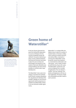 sahkramneDsraey03tsalehtnI
gone from being 99% dependent
on sources of foreign oil to be-
coming completely energy self-
green country, political initiatives
in place for years to bring new
technologies and solutions to the
market in Denmark. Windmills, low
energy buildings, fuel cells and bio
energy are currently under major
development.
The WaterStillar® clean water tech-
nology is invented and marketed
by the Danish company Aquadania
A/S. AquaDania A/S distributes Wa-
terStillar® globally via Joint Venture
agreements with local partners to
establish local WaterStillar entities
or via non-exclusive reseller agree-
ments.
-
tillation device made of a number of
-
ration working at ambient pressure,
moving parts. WaterStillar® works
by gravity, natural thermodynam-
ics, nanomaterial condensation and
solar power - and is made of materi-
als with life time of up to 20+ years.
The WaterStillar® production unit
of applications. The core design is
uniform - but size, materials, com-
plexity and appearance will vary on
each application. All natural, simple
and unbreakable and tailor made to
each customer.
Green home of
Waterstillar®
2
Visitusatwww.waterstillar.com
One of the biggest challenges
-
able way to get drinking water
from the sea. We have enough
water, but very little fresh water
for human consumption.
 