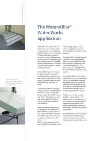 TheWaterstillar®
WaterWorks
application
4
WaterStillar® is a system that can
make clean water from any water
source available on site (dirty, salt,
brackish, polluted etc). All the water
is made locally close to the end
consumer. In cases of larger needs,
such as schools or communities (vil-
lages, islands, resorts etc) a bigger
system can be placed in a central lo-
cation and distributed via a special
drinking water grid.
A WaterStillar® system is trimmed
for optimum performance and
can produce drinking water in any
quantity from the needs of a single
family to supplying water for large
scale facilities of 5000 users or
more.
A standard installation supplying
hotel resort will deliver 200-300
liters per day. A WaterStillar® system
with this level of performance will
only occupy appox 10-15 m2 of
solar collectors.
There are no technical limitations
on the location of a WaterStillar®
Water Works at a facility. Since it is
or in the backyard of most houses,
workplaces, schools and health
clinics.
Current market segments are ho-
remote villages, green houses,
clinics, hospitals etc in need of
absolutely clean water for drinking
purposes.
The WaterStillar® units and the solar
collectors can be placed indepe-
nently. This way a water plant may
be connected to an existing solar
collector installation (e.g. as an
extra loop in an existing plant for
heating the hotel pool etc) or boiler
system.
Place a WaterStillar® Water Works
system onto (or into or underneath)
the roof of any building for a nice
installation, hiding all tubing and
technical parts. Or place it on top
and share the drinking water via
multiple taps inside the complex.
Multiple users for the same Wa-
terStillar® system can have indi-
vidual meters, so that payment for
drinking water usage can be done
relative to consumption. Other
add-ons are available - coolers, re-
mineralizers, security UVC units and
much more.
The WaterStillar® unit has a discrete
white industrial design that pro-
tects the inside components from
UV rays and any harsh environment.
Visitusatwww.waterstillar.com
The modular design of
WaterStillar® makes it possible
50 and 1000 l/day
 