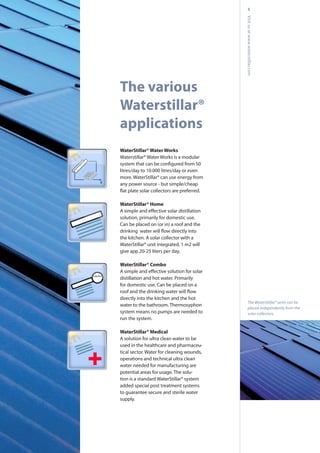 5
WaterStillar® Water Works
Waterstillar® Water Works is a modular
litres/day to 10.000 litres/day or even
more. WaterStillar® can use energy from
any power source - but simple/cheap
WaterStillar® Home
solution, primarily for domestic use.
Can be placed on (or in) a roof and the
the kitchen. A solar collector with a
WaterStillar® unit integrated. 1 m2 will
give app 20-25 liters per day.
WaterStillar® Combo
distillation and hot water. Primarily
for domestic use. Can be placed on a
directly into the kitchen and the hot
water to the bathroom. Thermosyphon
system means no pumps are needed to
run the system.
WaterStillar® Medical
A solution for ultra clean water to be
used in the healthcare and pharmaceu-
tical sector. Water for cleaning wounds,
operations and technical ultra clean
water needed for manufacturing are
potential areas for usage. The solu-
tion is a standard WaterStillar® system
added special post treatment systems
to guarantee secure and sterile water
supply.
Visitusatwww.waterstillar.com
The various
Waterstillar®
applications
The WaterStillar® units can be
placed independently from the
solar collectors.
 