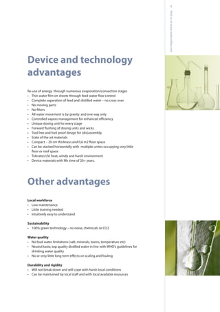 7
Visitusatwww.waterstillar.com
Device and technology
advantages
Re-use of energy through numerous evaporation/convection stages
•
• Complete separation of feed and distilled water – no cross over
• No moving parts
•
• All water movement is by gravity and one way only
•
• Unique dosing unit for every stage
•
• Tool free and fool proof design for (dis)assembly
• State of the art materials
•
• Can be stacked horizontally with multiple unites occupying very little
• Tolerates UV, heat, windy and harsh environment
• Device materials with life time of 20+ years.
Other advantages
Local workforce
• Low maintenance
• Little training needed
• Intuitively easy to understand
Sustainability
• 100% green technology – no noise, chemicals or CO2
Water quality
• No feed water limitations (salt, minerals, toxins, temperature etc)
• Neutral taste, top quality distilled water in line with WHO’s guidelines for
drinking water quality
•
Durability and rigidity
• Will not break down and will cope with harsh local conditions
•
 