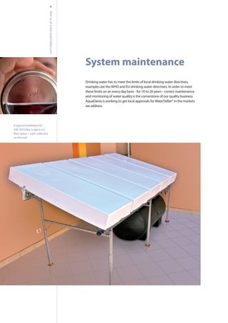 System maintenance
Drinking water has to meet the limits of local drinking water directives,
examples are theWHO and EU drinking water directives. In order to meet
these limits on an every day basis - for 10 to 20 years - correct maintenance
and monitoring of water quality is the cornerstone of our quality business
AquaDania is working to get local approvals forWaterStillar® in the markets
we address.
8
A typical installation for
200-250 l/day is app 6 m2
on the roof.
Visitusatwww.waterstillar.com
 