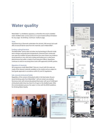 9
Water quality
WaterStillar® is a distillation apparatus, so therefore the result is distilled
water. Distilled water can be used as it is or post-treated without limitation
for any usage - for drinking / technical / medical usage.
Taste
AquaDania has in Denmark undertaken the strictest, 24H sensory test avail-
able at www.DTI.dk for taste from the materials used in WaterStillar®.
Fouling, scaling & bacteria
due to design and prodcution temperatures. Extensive tests conducted
of any bacteria or virus. But since scaling and fouling not is a short term
Migration of chemicals
All components inside WaterStillar® that are in touch with the water are
made of the cleanest materials available on the market and are subject to
food grade approvals in accordence within EU and US regulations.
Salt, minerals & dissolved Solids
Regardless of the content of dissolved solids in the feed water, the pro-
duced drinking water from WaterStillar ® will not contain any residual.
Numerous tests with extreamely poluted feed water with up to 55,000 ppm
of dissolved solids show less than 0 to 25 ppm in the distilled water. After
the remineralization process the water is in line with the WHO Guidelines
for Drinking-Water Quality
Visitusatwww.waterstillar.com
 