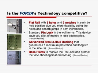 Is the  FORSA ’s Technology competitive? Flat Rail  with  3 holes  and  3 notches  in each tie hole position give you more flexibility using the holes and absorb jumps in 5cm increments . Standard  Pin Lock  in the wall forms. This device save you a lot of money in lose accessories .  ( Standard Feature ) Galvanized Steel 3-Hole Bushing  that guarantees a maximum protection and long life in the side rail .  ( Standard Feature ) Base Plates  to receive the Pin Lock and protect the face sheet against embossing .  ( Standard Feature ) 