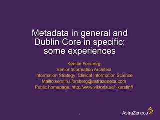 Metadata in general and
Dublin Core in specific;
  some experiences
                  Kerstin Forsberg
            Senior Information Architect
Information Strategy, Clinical Information Science
    Mailto:kerstin.l.forsberg@astrazeneca.com
Public homepage: http://www.viktoria.se/~kerstinf/




                      1
 
