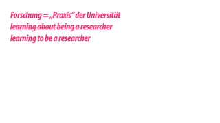 ! 
Forschung = „Praxis“ der Universität 
learning about being a researcher 
learning to be a researcher 
! 
 