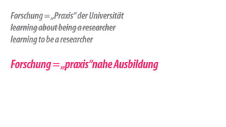 ! 
Forschung = „Praxis“ der Universität 
learning about being a researcher 
learning to be a researcher 
! 
Forschung = „praxis“nahe Ausbildung 
 