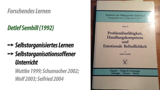 ! 
Forschendes Lernen 
! 
Detlef Sembill (1992) 
! 
➙ Selbstorganisiertes Lernen 
➙ Selbstorganisationsoffener 
Unterricht 
Wuttke 1999; Schumacher 2002; 
Wolf 2003; Seifried 2004 
 