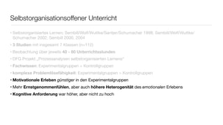 Selbstorganisationsoffener Unterricht 
• Selbstorganisiertes Lernen; Sembill/Wolf/Wuttke/Santjer/Schumacher 1998; Sembill/Wolf/Wuttke/ 
Schumacher 2002; Sembill 2000, 2004 
• 3 Studien mit insgesamt 7 Klassen (n=112) 
• Beobachtung über jeweils 40 - 80 Unterrichtsstunden 
• DFG Projekt „Prozessanalysen selbstorganisierten Lernens“ 
• Fachwissen: Experimentalgruppen = Kontrollgruppen 
• komplexe Problemlösefähigkeit: Experimentalgruppen > Kontrollgruppen 
• Motivationale Erleben günstiger in den Experimentalgruppen 
• Mehr Ernstgenommenfühlen, aber auch höhere Heterogenität des emotionalen Erlebens 
• Kognitive Anforderung war höher, aber nicht zu hoch 
 