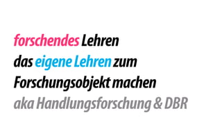 forschendes Lehren 
das eigene Lehren zum 
Forschungsobjekt machen 
aka Handlungsforschung & DBR 
 