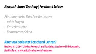 ! 
Research-Based Teaching | Forschend Lehren 
! 
Für Lehrende ist Forschen ihr Lernen 
– echte Fragen 
– Ernstcharakter 
– Kompetenzerleben 
! 
Aber was bedeutet Forschend Lehren? 
Healey, M. (2014) Linking Research and Teaching: A selected bibliography. 
Available at: www.mickhealey.co.uk/resources 
 