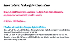! 
Research-Based Teaching | Forschend Lehren 
! 
Healey, M. (2014) Linking Research and Teaching: A selected bibliography. 
Available at: www.mickhealey.co.uk/resources 
! 
41 Seiten, ~800 Quellen… 
! 
2 Quellen mit explizitem Bezug zu digitalen Medien 
•Chang, C. Y., & Wang, H. C. (2009). Issues of inquiry learning in digital learning environments. British 
Journal of Educational Technology, 40(1), 169-173 
•Wood, J., & Ryan, M. (2010) Constructing disciplinary inquiry communities through Web 2.0. In R. 
Donnelly, J. Harvey & K. C. O'Rourke (eds) Critical Design and Effective Tools for E-Learning in Higher 
Education. Hershey, PA: IGI Global. 
 