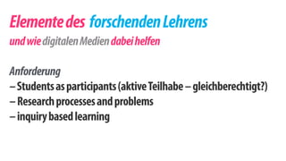 Elemente des forschenden Lehrens 
und wie digitalen Medien dabei helfen 
! 
Anforderung 
– Students as participants (aktive Teilhabe – gleichberechtigt?) 
– Research processes and problems 
– inquiry based learning 
 