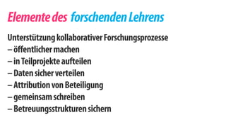 Elemente des forschenden Lehrens 
Unterstützung kollaborativer Forschungsprozesse 
– öffentlicher machen 
– in Teilprojekte aufteilen 
– Daten sicher verteilen 
– Attribution von Beteiligung 
– gemeinsam schreiben 
– Betreuungsstrukturen sichern 
 