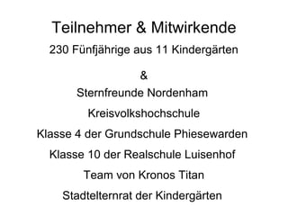 Teilnehmer & Mitwirkende 230 Fünfjährige aus 11 Kindergärten & Sternfreunde Nordenham  Kreisvolkshochschule Klasse 4 der Grundschule Phiesewarden  Klasse 10 der Realschule Luisenhof  Team von Kronos Titan Stadtelternrat der Kindergärten  