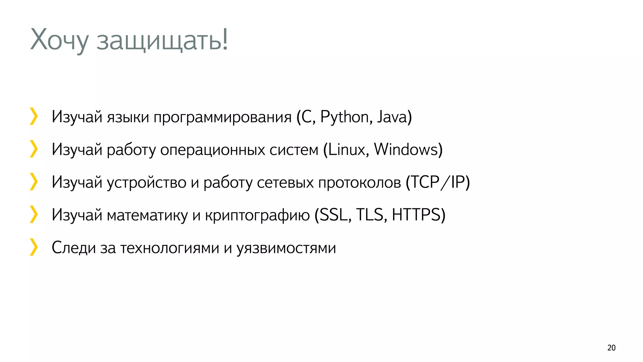 Хочу защищать! 
20 
! 
Изучай языки программирования (C, Python, Java) 
Изучай работу операционных систем (Linux, Windows) 
Изучай устройство и работу сетевых протоколов (TCP/IP) 
Изучай математику и криптографию (SSL, TLS, HTTPS) 
Следи за технологиями и уязвимостями 
! 
 