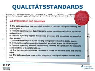 QUALITÄTSSTANDARDS
•  Braun, K., Buddenbohm, S., Dobratz, S., Herb, U., Müller, U., Pampel, H., Schmidt,
B., et al. (2011). DINI Certificate Document and Publication Services 2010 (3.0 ed.).
Göttingen. doi:urn:nbn:de:kobv:11-100182800
•  Consultative Committee for Space Data Systems (CCSDS). (2011). Audit and
Certification of Trustworthy Digital Repositories. Recommended Practice. CCSDS
652.0-M-1. Magenta Book. Practice. Retrieved from http://public.ccsds.org/
publications/archive/652x0m1.pdf
•  Data Seal of Approval. (2010). Data Seal of Approval. Guidelines version 1.
Retrieved from http://assessment.datasealofapproval.org/documentation/
•  DIN. (2012). Kriterien für vertrauenswürdige digitale Langzeitarchive. DIN
31644:2012-04. Retrieved from http://www.beuth.de/de/norm/
din-31644/147058907
•  ESF & EUROHORCs. (2011). Basic Requirements for Research Infrastructures in
Europe. Retrieved from http://www.dfg.de/download/pdf/foerderung/programme/
wgi/basic_requirements_research_infrastructures.pdf
•  ICSU World Data System (WDS). (2011). Certification of WDS Members. Retrieved
from http://icsu-wds.org/images/files/
WDS_Certification_Summary_11_June_2012.pdf
 