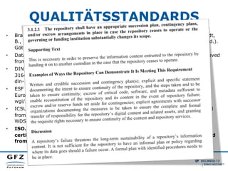 QUALITÄTSSTANDARDS
•  Braun, K., Buddenbohm, S., Dobratz, S., Herb, U., Müller, U., Pampel, H., Schmidt,
B., et al. (2011). DINI Certificate Document and Publication Services 2010 (3.0 ed.).
Göttingen. doi:urn:nbn:de:kobv:11-100182800
•  Data Seal of Approval. (2010). Data Seal of Approval. Guidelines version 1. Retrieved
from http://assessment.datasealofapproval.org/documentation/
•  DIN. (2012). Kriterien für vertrauenswürdige digitale Langzeitarchive. DIN
31644:2012-04. Retrieved from http://www.beuth.de/de/norm/
din-31644/147058907
•  ESF & EUROHORCs. (2011). Basic Requirements for Research Infrastructures in
Europe. Retrieved from http://www.dfg.de/download/pdf/foerderung/programme/
wgi/basic_requirements_research_infrastructures.pdf
•  ICSU World Data System (WDS). (2011). Certification of WDS Members. Retrieved
from http://icsu-wds.org/images/files/
WDS_Certification_Summary_11_June_2012.pdf
•  ISO. (2012). Space data and information transfer systems - Audit and
certification of trustworthy digital repositories. ISO 16363:2012. Retrieved
from http://www.iso.org/iso/catalogue_detail.htm?csnumber=56510
 