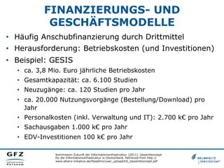 FINANZIERUNGS- UND
GESCHÄFTSMODELLE
•  Häufig Anschubfinanzierung durch Drittmittel
•  Herausforderung: Betriebskosten (und Investitionen)
•  Beispiel: GESIS
•  ca. 3,8 Mio. Euro jährliche Betriebskosten
•  Gesamtkapazität: ca. 6.100 Studien
•  Neuzugänge: ca. 120 Studien pro Jahr
•  ca. 20.000 Nutzungsvorgänge (Bestellung/Download) pro
Jahr
•  Personalkosten (inkl. Verwaltung und IT): 2.700 k€ pro Jahr
•  Sachausgaben 1.000 k€ pro Jahr
•  EDV-Investitionen 100 k€ pro Jahr
Kommission Zukunft der Informationsinfrastruktur. (2011). Gesamtkonzept
für die Informationsinfrastruktur in Deutschland. Retrieved from http://
www.allianz-initiative.de/fileadmin/user_upload/KII_Gesamtkonzept.pdf
 