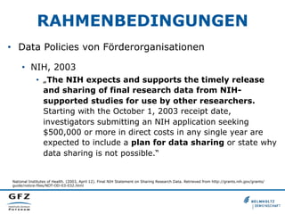 RAHMENBEDINGUNGEN
•  Data Policies von Förderorganisationen
•  NIH, 2003
•  „The NIH expects and supports the timely release
and sharing of final research data from NIH-
supported studies for use by other researchers.
Starting with the October 1, 2003 receipt date,
investigators submitting an NIH application seeking
$500,000 or more in direct costs in any single year are
expected to include a plan for data sharing or state why
data sharing is not possible.“
National Institutes of Health. (2003, April 12). Final NIH Statement on Sharing Research Data. Retrieved from http://grants.nih.gov/grants/
guide/notice-files/NOT-OD-03-032.html
 