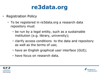 re3data.org
•  Registration Policy
•  To be registered in re3data.org a research data
repository must
•  be run by a legal entity, such as a sustainable
institution (e.g. library, university);
•  clarify access conditions to the data and repository
as well as the terms of use;
•  have an English graphical user interface (GUI);
•  have focus on research data.
 