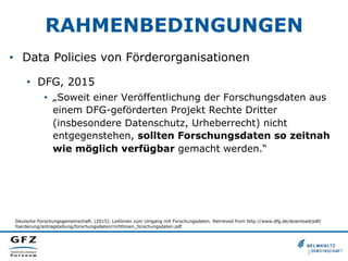 RAHMENBEDINGUNGEN
•  Data Policies von Förderorganisationen
•  DFG, 2015
•  „Soweit einer Veröffentlichung der Forschungsdaten aus
einem DFG-geförderten Projekt Rechte Dritter
(insbesondere Datenschutz, Urheberrecht) nicht
entgegenstehen, sollten Forschungsdaten so zeitnah
wie möglich verfügbar gemacht werden.“
Deutsche Forschungsgemeinschaft. (2015). Leitlinien zum Umgang mit Forschungsdaten. Retrieved from http://www.dfg.de/download/pdf/
foerderung/antragstellung/forschungsdaten/richtlinien_forschungsdaten.pdf
 