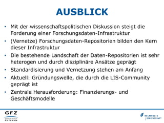 AUSBLICK
•  Mit der wissenschaftspolitischen Diskussion steigt die
Forderung einer Forschungsdaten-Infrastruktur
•  (Vernetze) Forschungsdaten-Repositorien bilden den Kern
dieser Infrastruktur
•  Die bestehende Landschaft der Daten-Repositorien ist sehr
heterogen und durch disziplinäre Ansätze geprägt
•  Standardisierung und Vernetzung stehen am Anfang
•  Aktuell: Gründungswelle, die durch die LIS-Community
geprägt ist
•  Zentrale Herausforderung: Finanzierungs- und
Geschäftsmodelle
 