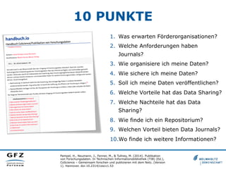 10 PUNKTE
Pampel, H., Neumann, J., Fenner, M., & Tullney, M. (2014). Publikation
von Forschungsdaten. In Technischen Informationsbibliothek (TIB) (Ed.),
CoScience – Gemeinsam forschen und publizieren mit dem Netz. (Version
1). Hannover. doi:10.2314/coscv1.53
1.  Was erwarten Förderorganisationen?
2.  Welche Anforderungen haben
Journals?
3.  Wie organisiere ich meine Daten?
4.  Wie sichere ich meine Daten?
5.  Soll ich meine Daten veröffentlichen?
6.  Welche Vorteile hat das Data Sharing?
7.  Welche Nachteile hat das Data
Sharing?
8.  Wie finde ich ein Repositorium?
9.  Welchen Vorteil bieten Data Journals?
10. Wo finde ich weitere Informationen?
 
