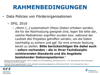 RAHMENBEDINGUNGEN
•  Data Policies von Förderorganisationen
•  DFG, 2010
•  „Wenn [..] systematisch (Mess-)Daten erhoben werden,
die für die Nachnutzung geeignet sind, legen Sie bitte dar,
welche Maßnahmen ergriffen wurden bzw. während der
Laufzeit des Projektes getroffen werden, um die Daten
nachhaltig zu sichern und ggf. für eine erneute Nutzung
bereit zu stellen. Bitte berücksichtigen Sie dabei auch
- sofern vorhanden - die in Ihrer Fachdisziplin
existierenden Standards und die Angebote
bestehender Datenrepositorien.“
Deutsche Forschungsgemeinschaft. (2012). Leitfaden für die Antragstellung. DFG-Vordruck 54.01 - 1/12. Retrieved from http://www.dfg.de/
formulare/54_01/54_01_de.pdf
Deutsche Forschungsgemeinschaft. (2012). Merkblatt Sonderforschungsbereiche. DFG-Vordruck 50.06 – 6/12. Retrieved from http://
www.dfg.de/formulare/50_06/50_06_de.pdf
 