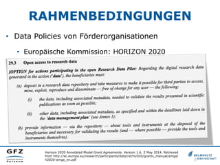 RAHMENBEDINGUNGEN
•  Data Policies von Förderorganisationen
•  Europäische Kommission: HORIZON 2020
Horizon 2020 Annotated Model Grant Agreements. Version 1.6. 2 May 2014. Retrieved
from http://ec.europa.eu/research/participants/data/ref/h2020/grants_manual/amga/
h2020-amga_en.pdf
 