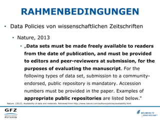 RAHMENBEDINGUNGEN
•  Data Policies von wissenschaftlichen Zeitschriften
•  Nature, 2013
•  „Data sets must be made freely available to readers
from the date of publication, and must be provided
to editors and peer-reviewers at submission, for the
purposes of evaluating the manuscript. For the
following types of data set, submission to a community-
endorsed, public repository is mandatory. Accession
numbers must be provided in the paper. Examples of
appropriate public repositories are listed below.“
Nature. (2013). Availability of data and materials. Retrieved from http://www.nature.com/authors/policies/availability.html
 