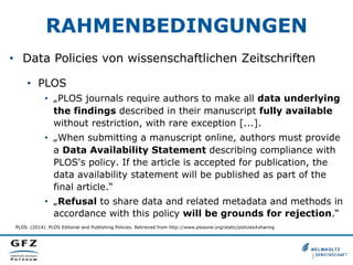 RAHMENBEDINGUNGEN
•  Data Policies von wissenschaftlichen Zeitschriften
•  PLOS
•  „PLOS journals require authors to make all data underlying
the findings described in their manuscript fully available
without restriction, with rare exception [...].
•  „When submitting a manuscript online, authors must provide
a Data Availability Statement describing compliance with
PLOS's policy. If the article is accepted for publication, the
data availability statement will be published as part of the
final article.“
•  „Refusal to share data and related metadata and methods in
accordance with this policy will be grounds for rejection.“
PLOS. (2014). PLOS Editorial and Publishing Policies. Retrieved from http://www.plosone.org/static/policies#sharing
 